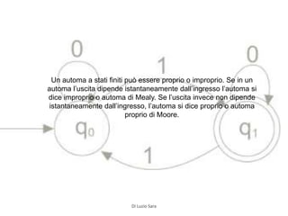 Un automa a stati finiti può essere proprio o improprio. Se in un
automa l’uscita dipende istantaneamente dall’ingresso l’automa si
dice improprio o automa di Mealy. Se l’uscita invece non dipende
istantaneamente dall’ingresso, l’automa si dice proprio o automa
proprio di Moore.
Di Luzio Sara
 