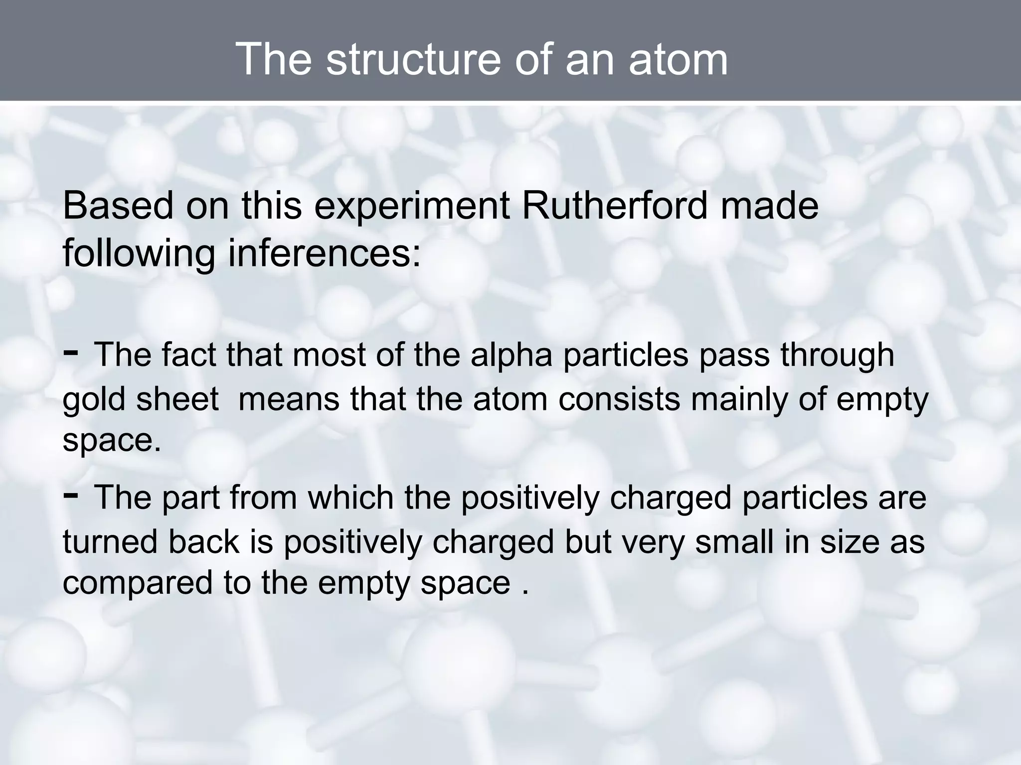 The structure of an atom
Based on this experiment Rutherford made
following inferences:

- The fact that most of the alpha particles pass through

gold sheet means that the atom consists mainly of empty
space.

- The part from which the positively charged particles are
turned back is positively charged but very small in size as
compared to the empty space .

 
