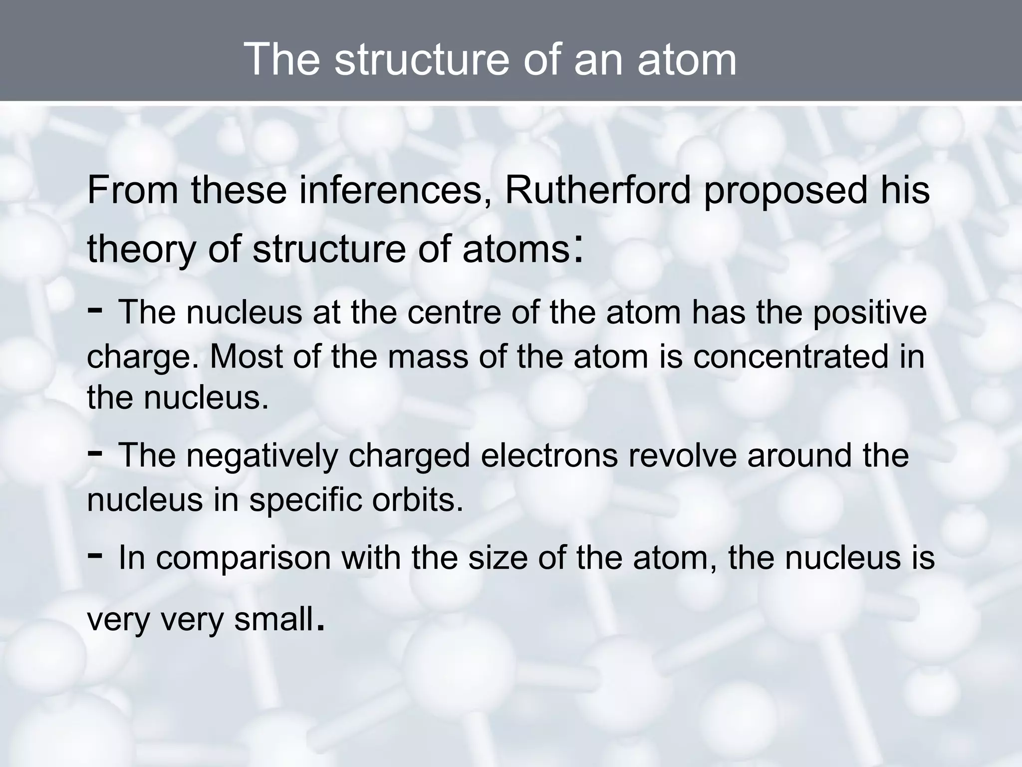 The structure of an atom
From these inferences, Rutherford proposed his
theory of structure of atoms:

- The nucleus at the centre of the atom has the positive
charge. Most of the mass of the atom is concentrated in
the nucleus.

- The negatively charged electrons revolve around the
nucleus in specific orbits.

- In comparison with the size of the atom, the nucleus is
very very small.

 