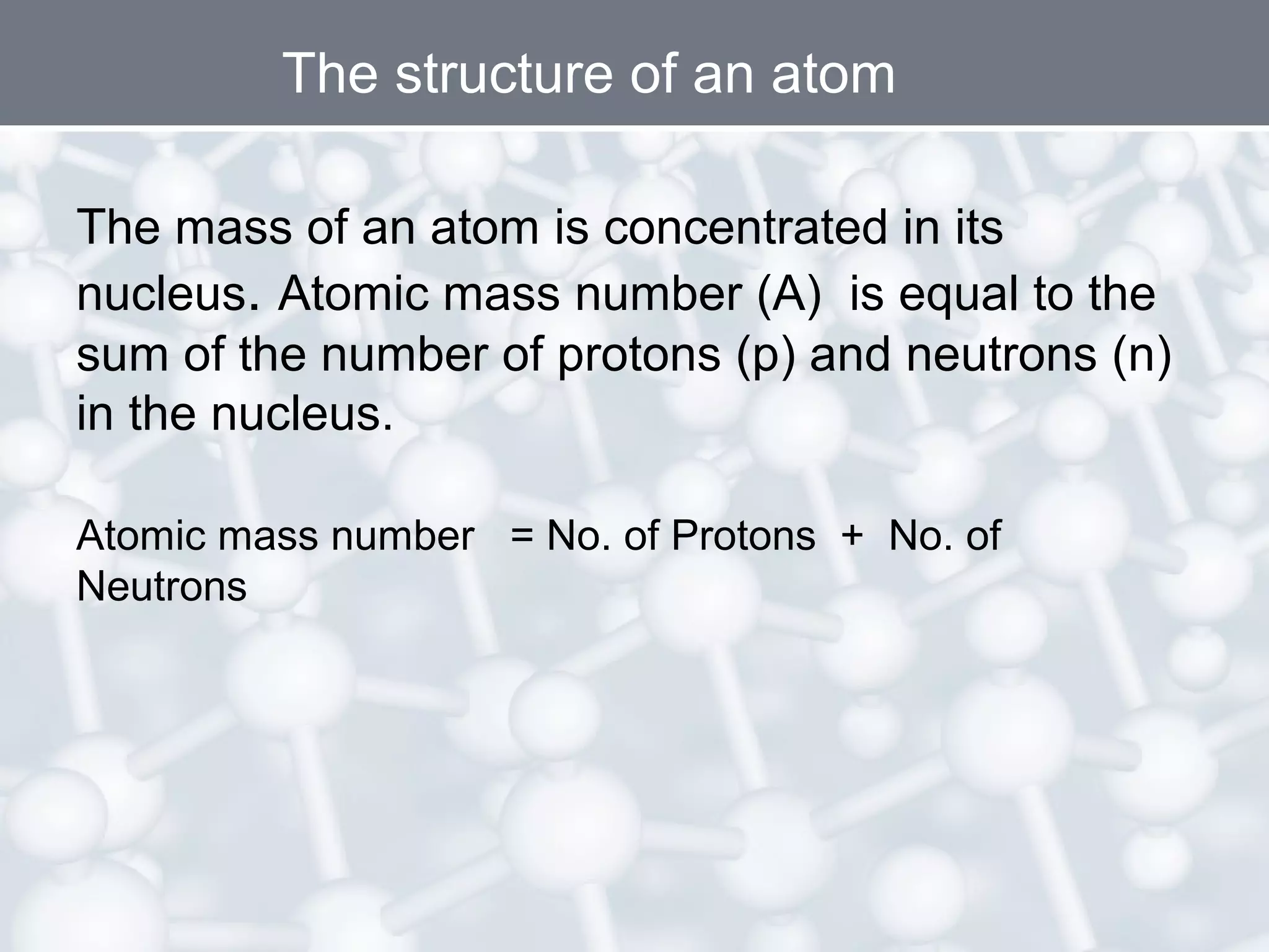 The structure of an atom
The mass of an atom is concentrated in its
nucleus. Atomic mass number (A) is equal to the
sum of the number of protons (p) and neutrons (n)
in the nucleus.
Atomic mass number = No. of Protons + No. of
Neutrons

 