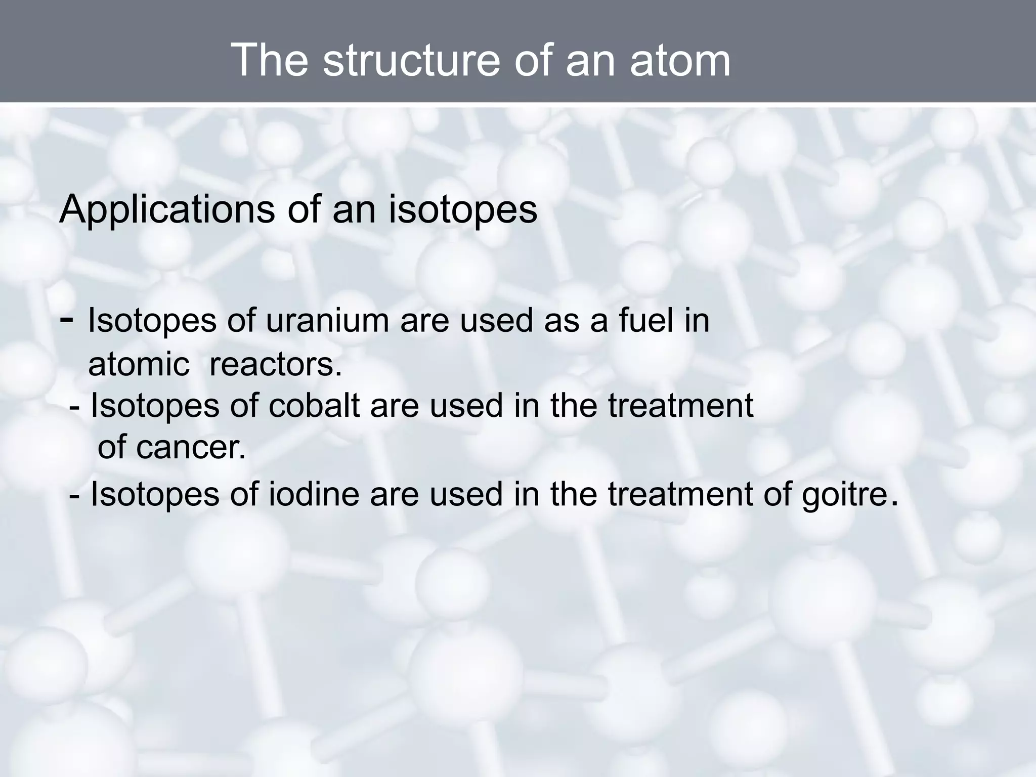 The structure of an atom
Applications of an isotopes

- Isotopes of uranium are used as a fuel in
atomic reactors.
- Isotopes of cobalt are used in the treatment
of cancer.
- Isotopes of iodine are used in the treatment of goitre .

 