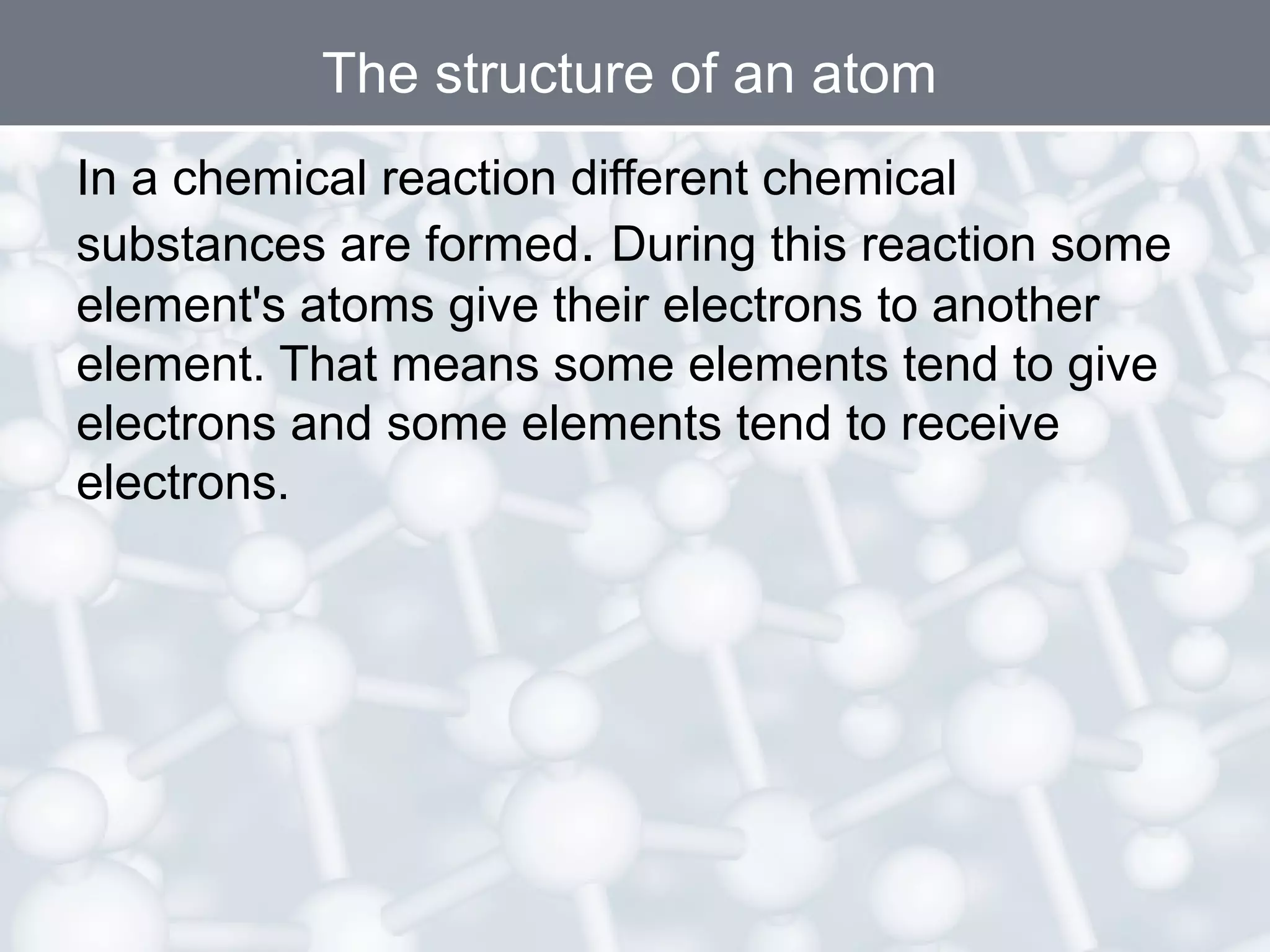 The structure of an atom
In a chemical reaction different chemical
substances are formed. During this reaction some
element's atoms give their electrons to another
element. That means some elements tend to give
electrons and some elements tend to receive
electrons.

 