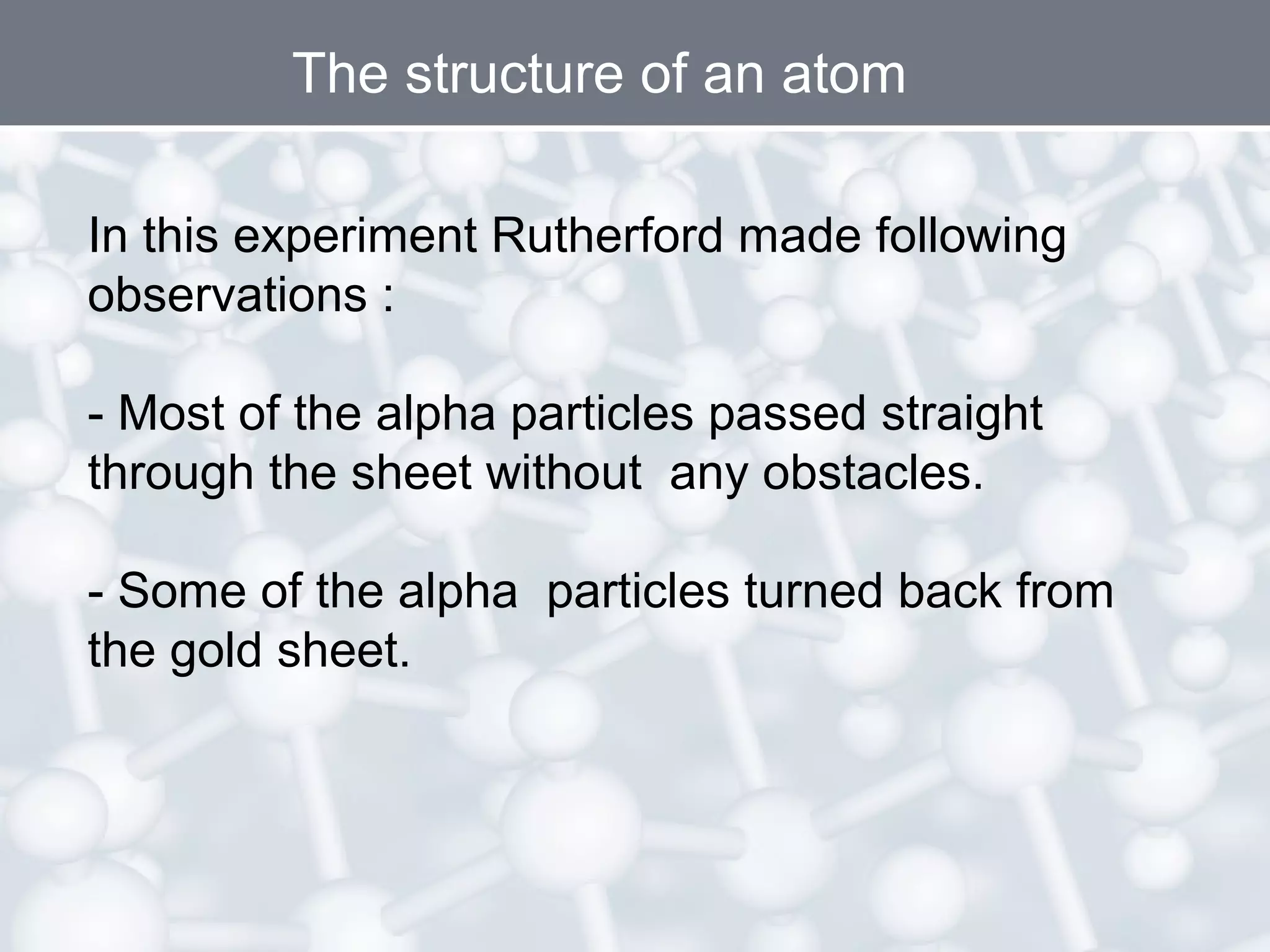 The structure of an atom
In this experiment Rutherford made following
observations :
- Most of the alpha particles passed straight
through the sheet without any obstacles.
- Some of the alpha particles turned back from
the gold sheet.

 