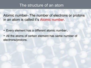 The structure of an atom
Atomic number- The number of electrons or protons
in an atom is called it’s Atomic number.

- Every element has a different atomic number.
- All the atoms of certain element has same number of
electrons/protons.

 