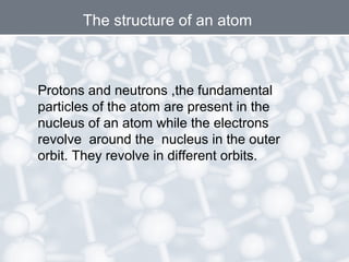 The structure of an atom

Protons and neutrons ,the fundamental
particles of the atom are present in the
nucleus of an atom while the electrons
revolve around the nucleus in the outer
orbit. They revolve in different orbits.

 