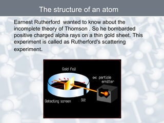 The structure of an atom
Earnest Rutherford wanted to know about the
incomplete theory of Thomson . So he bombarded
positive charged alpha rays on a thin gold sheet. This
experiment is called as Rutherford's scattering
experiment.

 