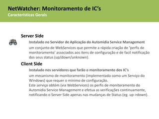 NetWatcher: Monitoramento de IC’s
Características Gerais



       Server Side
           Instalado no Servidor de Aplicação do Automidia Service Management
           um conjunto de WebServices que permite a rápida criação de ‘perfis de
           monitoramento’ associados aos itens de configuração e de facil notificação
           dos seus status (up/down/unknown).
       Client Side
           Instalado nos servidores que farão o monitoramento dos IC’s
           um mecanismo de monitoramento (implementado como um Serviço do
           Windows) que requer o mínimo de configuração.
           Este serviço obtém (via WebServices) os perfis de monitoramento do
           Automidia Service Management e efetua as verificações continuamente,
           notificando o Server Side apenas nas mudanças de Status (eg. up->down).
 
