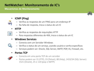 NetWatcher: Monitoramento de IC’s
Mecanismos de Monitoramento


     • ICMP (Ping)
        – Verifica as respostas de um PING para um endereço IP
        – Na falta de resposta, troca o status de um IC
     • HTTP
        – Verifica as respostas de requisições HTTP
        – Para respostas diferentes de 4XX, troca o status de um IC
     • Windows Services
        – Conecta com um Servidor Windows
        – Verifica o status de um serviço, usando usuário e senha específicos
        – Serviços podem ser: Oracle, SQL Server, SMTP, POP, IIS, Firewall, etc.
     • Portas TCP
        – Conecta em uma porta TCP de um servidor
        – Portas podem ser 21 (FTP), 23 (Telnet), 80 (http), 1433/34 (SQL Server)
          1521 (Oracle), 25 e 110 (pop e SMTP)
 