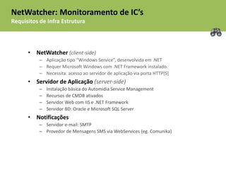 NetWatcher: Monitoramento de IC’s
Requisitos de Infra Estrutura



      • NetWatcher (client-side)
           – Aplicação tipo “Windows Service”, desenvolvida em .NET
           – Requer Microsoft Windows com .NET Framework instalado.
           – Necessita: acesso ao servidor de aplicação via porta HTTP[S]
      • Servidor de Aplicação (server-side)
           –   Instalação básica do Automidia Service Management
           –   Recursos de CMDB ativados
           –   Servidor Web com IIS e .NET Framework
           –   Servidor BD: Oracle e Microsoft SQL Server
      • Notificações
           – Servidor e-mail: SMTP
           – Provedor de Mensagens SMS via WebServices (eg. Comunika)
 