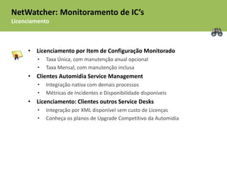 NetWatcher: Monitoramento de IC’s
Licenciamento



     • Licenciamento por Item de Configuração Monitorado
         •   Taxa Única, com manutenção anual opcional
         •   Taxa Mensal, com manutenção inclusa
     • Clientes Automidia Service Management
         •   Integração nativa com demais processos
         •   Métricas de Incidentes e Disponibilidade disponíveis
     • Licenciamento: Clientes outros Service Desks
         •   Integração por XML disponível sem custo de Licenças
         •   Conheça os planos de Upgrade Competitivo da Automidia
 