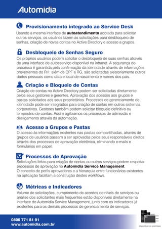 0800 771 81 91
www.automidia.com.br disponível on premises
Processos de Aprovação
Solicitações feitas para criação de contas ou outros serviços podem respeitar
processos de aprovação no Automidia Service Management.
O conceito de pers aprovadores e a hierarquia entre funcionários existentes
na aplicação facilitam a construção destes workows.
Desbloqueio de Senhas Seguro
Os próprios usuários podem solicitar o desbloqueio de suas senhas através
de uma interface de autosserviço disponível na intranet. A segurança do
processo é garantida pela conrmação da identidade através de informações
provenientes do RH: além de CPF e RG, são solicitadas aleatoriamente outros
dados pessoais como data e local de nascimento e nomes dos pais.
Provisionamento integrado ao Service Desk
Usando a mesma interface de autoatendimento adotada para solicitar
outros serviços, os usuários fazem as solicitações para desbloqueio de
senhas, criação de novas contas no Active Directory e acesso a grupos.
Acesso a Grupos e Pastas
O acesso às informações existentes nas pastas compartilhadas, através de
grupos de usuários passam a ser aprovadas pelos seus responsáveis diretos
através dos processos de aprovação eletrônica, eliminando e-mails e
formulários em papel.
Criação e Bloqueio de Contas
Criação de contas no Active Directory podem ser solicitadas diretamente
pelos seus gestores e gerentes. Aprovação dos acessos aos grupos e
pastas solicitados aos seus proprietários. Processos de gerenciamento de
identidade pode ser integrados para criação de contas em outros sistemas
corporativos. Gestores também podem solicitar bloqueio denitivo ou
temporário de contas. Assim agilizamos os processos de admissão e
desligamento através da automação.
Métricas e Indicadores
Volume de solicitações, cumprimento de acordos de níveis de serviços ou
análise dos solicitantes mais frequentes estão disponíveis diretamente na
interface do Automidia Service Management, junto com os indicadores já
existentes para os demais processos de gerenciamento de serviços.
 