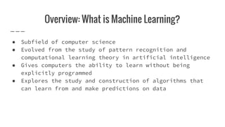 Overview: What is Machine Learning?
● Subfield of computer science
● Evolved from the study of pattern recognition and
computational learning theory in artificial intelligence
● Gives computers the ability to learn without being
explicitly programmed
● Explores the study and construction of algorithms that
can learn from and make predictions on data
 