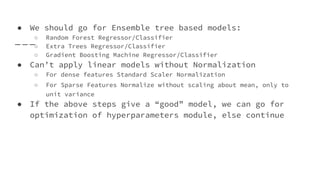 ● We should go for Ensemble tree based models:
○ Random Forest Regressor/Classifier
○ Extra Trees Regressor/Classifier
○ Gradient Boosting Machine Regressor/Classifier
● Can’t apply linear models without Normalization
○ For dense features Standard Scaler Normalization
○ For Sparse Features Normalize without scaling about mean, only to
unit variance
● If the above steps give a “good” model, we can go for
optimization of hyperparameters module, else continue
 