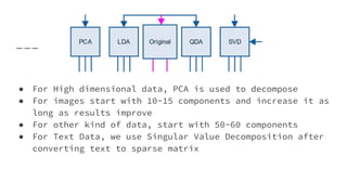 ● For High dimensional data, PCA is used to decompose
● For images start with 10-15 components and increase it as
long as results improve
● For other kind of data, start with 50-60 components
● For Text Data, we use Singular Value Decomposition after
converting text to sparse matrix
 