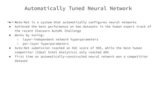 Automatically Tuned Neural Network
● Auto-Net is a system that automatically configures neural networks
● Achieved the best performance on two datasets in the human expert track of
the recent ChaLearn AutoML Challenge
● Works by tuning:
○ layer-independent network hyperparameters
○ per-layer hyperparameters
● Auto-Net submission reached an AUC score of 90%, while the best human
competitor (Ideal Intel Analytics) only reached 80%
● first time an automatically-constructed neural network won a competition
dataset
 