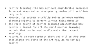 ● Machine learning (ML) has achieved considerable successes
in recent years and an ever-growing number of disciplines
rely on it.
● However, its success crucially relies on human machine
learning experts to perform various tasks manually
● The rapid growth of machine learning applications has
created a demand for off-the-shelf machine learning
methods that can be used easily and without expert
knowledge
● Auto-ML is an open research topic and will be very soon
challenging the state of the Art results in various
domains
 
