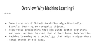Overview: Why Machine Learning?
● Some tasks are difficult to define algorithmically.
Example: Learning to recognize objects.
● High-value predictions that can guide better decisions
and smart actions in real time without human intervention
● Machine learning as a technology that helps analyze these
large chunks of big data,
 