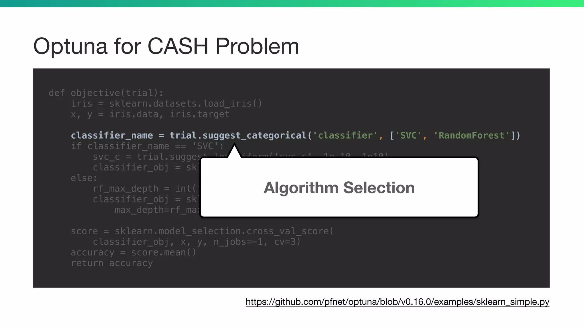 Optuna for CASH Problem
def objective(trial):
iris = sklearn.datasets.load_iris()
x, y = iris.data, iris.target
classifier_name = trial.suggest_categorical('classifier', ['SVC', 'RandomForest'])
if classifier_name == 'SVC':
svc_c = trial.suggest_loguniform('svc_c', 1e-10, 1e10)
classifier_obj = sklearn.svm.SVC(C=svc_c, gamma='auto')
else:
rf_max_depth = int(trial.suggest_loguniform('rf_max_depth', 2, 32))
classifier_obj = sklearn.ensemble.RandomForestClassifier(
max_depth=rf_max_depth, n_estimators=10)
score = sklearn.model_selection.cross_val_score(
classifier_obj, x, y, n_jobs=-1, cv=3)
accuracy = score.mean()
return accuracy
https://github.com/pfnet/optuna/blob/v0.16.0/examples/sklearn_simple.py
Algorithm Selection
 