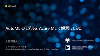 AutoML のモデルを Azure ML で解釈してみた
女部田啓太
日本マイクロソフト株式会社
Cloud Solution Architect – Machine Learning & Deep Learning
https://github.com/konabuta
https://www.linkedin.com/in/
keita-onabuta/
 