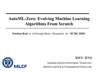 AutoML-Zero: Evolving Machine Learning
Algorithms From Scratch
Esteban Real et al (Google Brain / Research). In <ICML 2020>
발표자 : 윤지상
Graduate School of Information. Yonsei Univ.
Machine Learning & Computational Finance Lab.
 