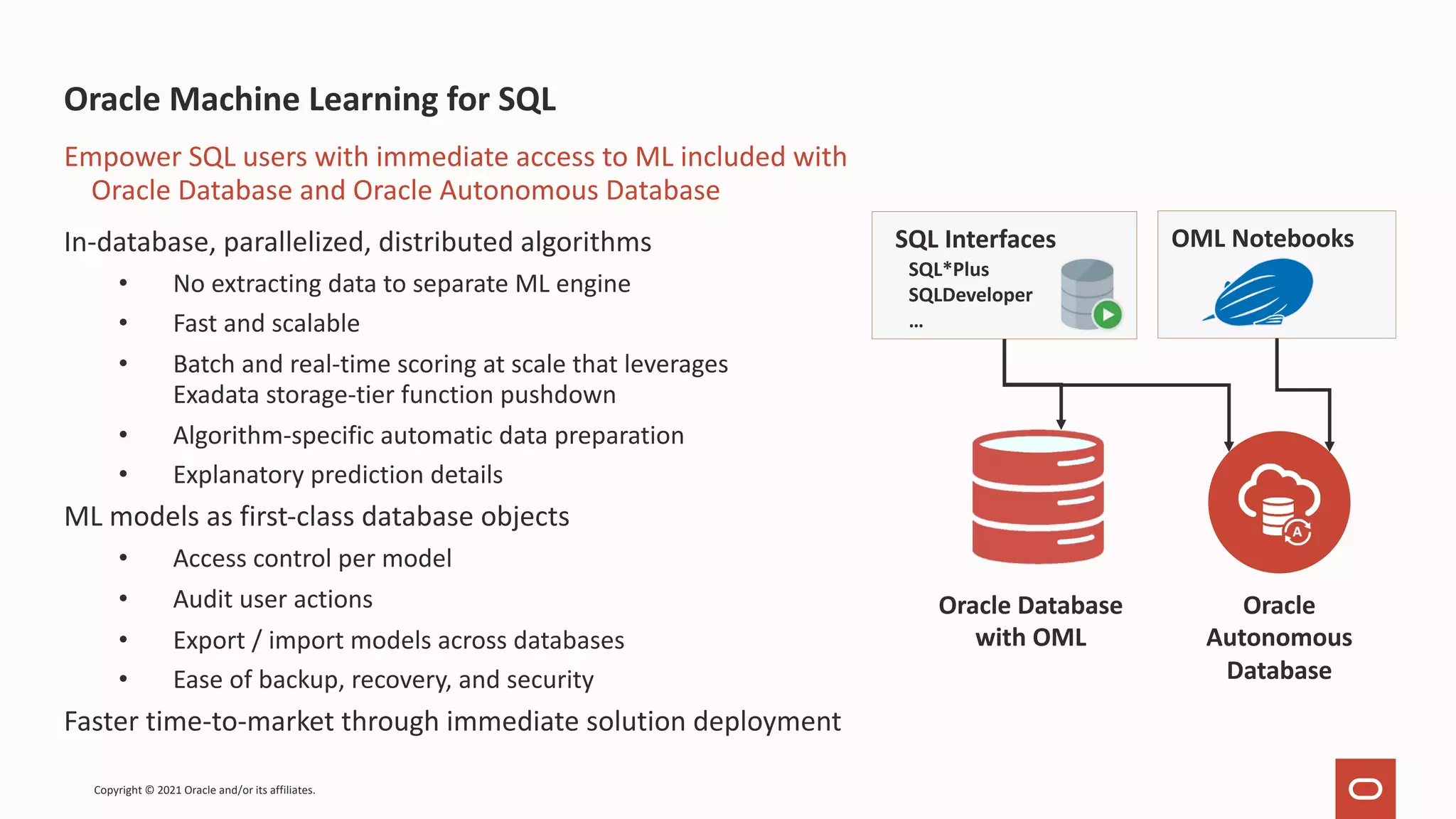 Oracle Machine Learning for SQL In-database, parallelized, distributed algorithms • No extracting data to separate ML engine • Fast and scalable • Batch and real-time scoring at scale that leverages Exadata storage-tier function pushdown • Algorithm-specific automatic data preparation • Explanatory prediction details ML models as first-class database objects • Access control per model • Audit user actions • Export / import models across databases • Ease of backup, recovery, and security Faster time-to-market through immediate solution deployment Empower SQL users with immediate access to ML included with Oracle Database and Oracle Autonomous Database SQL Interfaces SQL*Plus SQLDeveloper … Oracle Autonomous Database OML Notebooks Oracle Database with OML Copyright © 2021 Oracle and/or its affiliates. 