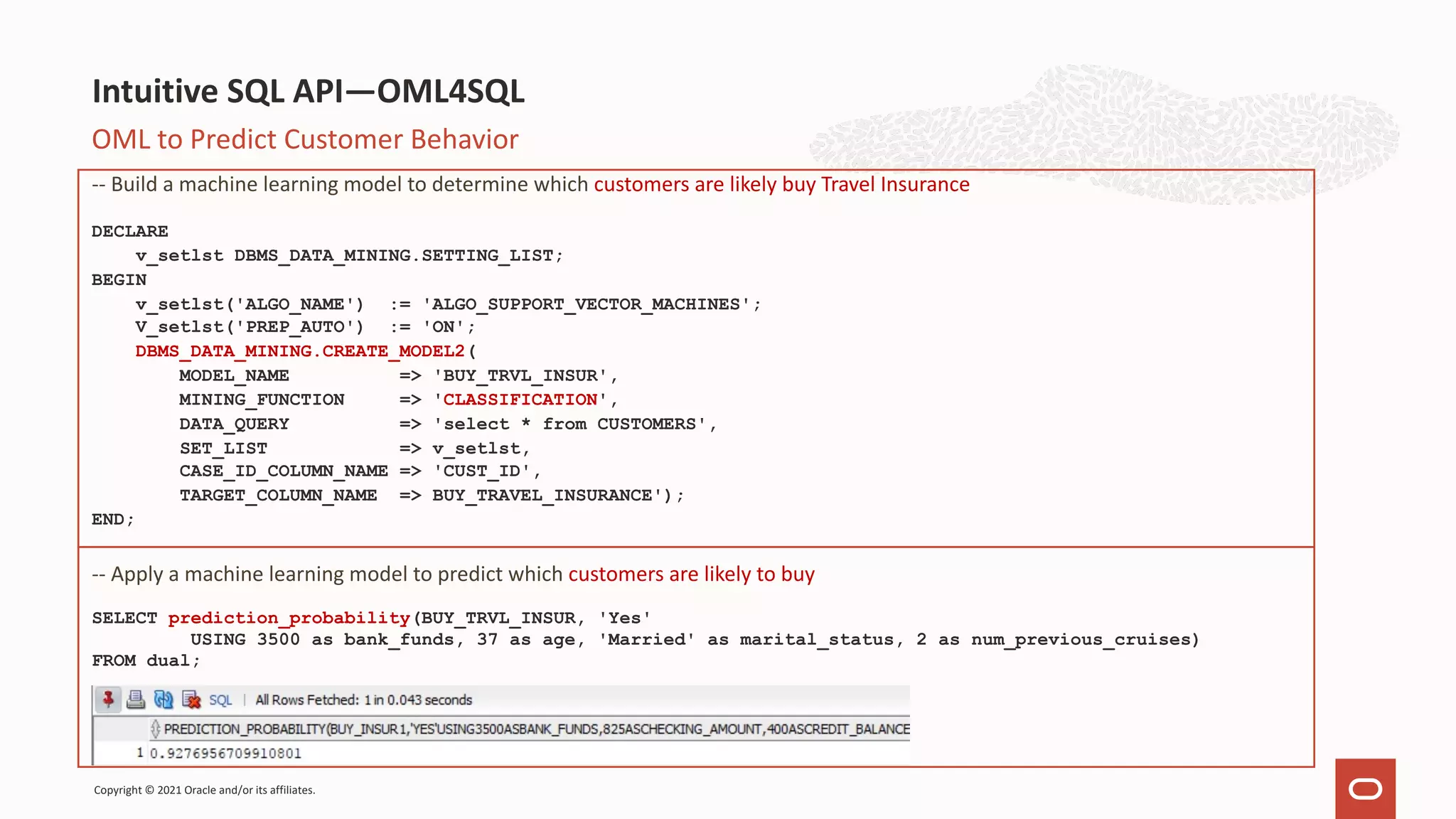 OML to Predict Customer Behavior -- Build a machine learning model to determine which customers are likely buy Travel Insurance DECLARE v_setlst DBMS_DATA_MINING.SETTING_LIST; BEGIN v_setlst('ALGO_NAME') := 'ALGO_SUPPORT_VECTOR_MACHINES'; V_setlst('PREP_AUTO') := 'ON'; DBMS_DATA_MINING.CREATE_MODEL2( MODEL_NAME => 'BUY_TRVL_INSUR', MINING_FUNCTION => 'CLASSIFICATION', DATA_QUERY => 'select * from CUSTOMERS', SET_LIST => v_setlst, CASE_ID_COLUMN_NAME => 'CUST_ID', TARGET_COLUMN_NAME => BUY_TRAVEL_INSURANCE'); END; -- Apply a machine learning model to predict which customers are likely to buy SELECT prediction_probability(BUY_TRVL_INSUR, 'Yes' USING 3500 as bank_funds, 37 as age, 'Married' as marital_status, 2 as num_previous_cruises) FROM dual; Intuitive SQL API—OML4SQL Copyright © 2021 Oracle and/or its affiliates. 