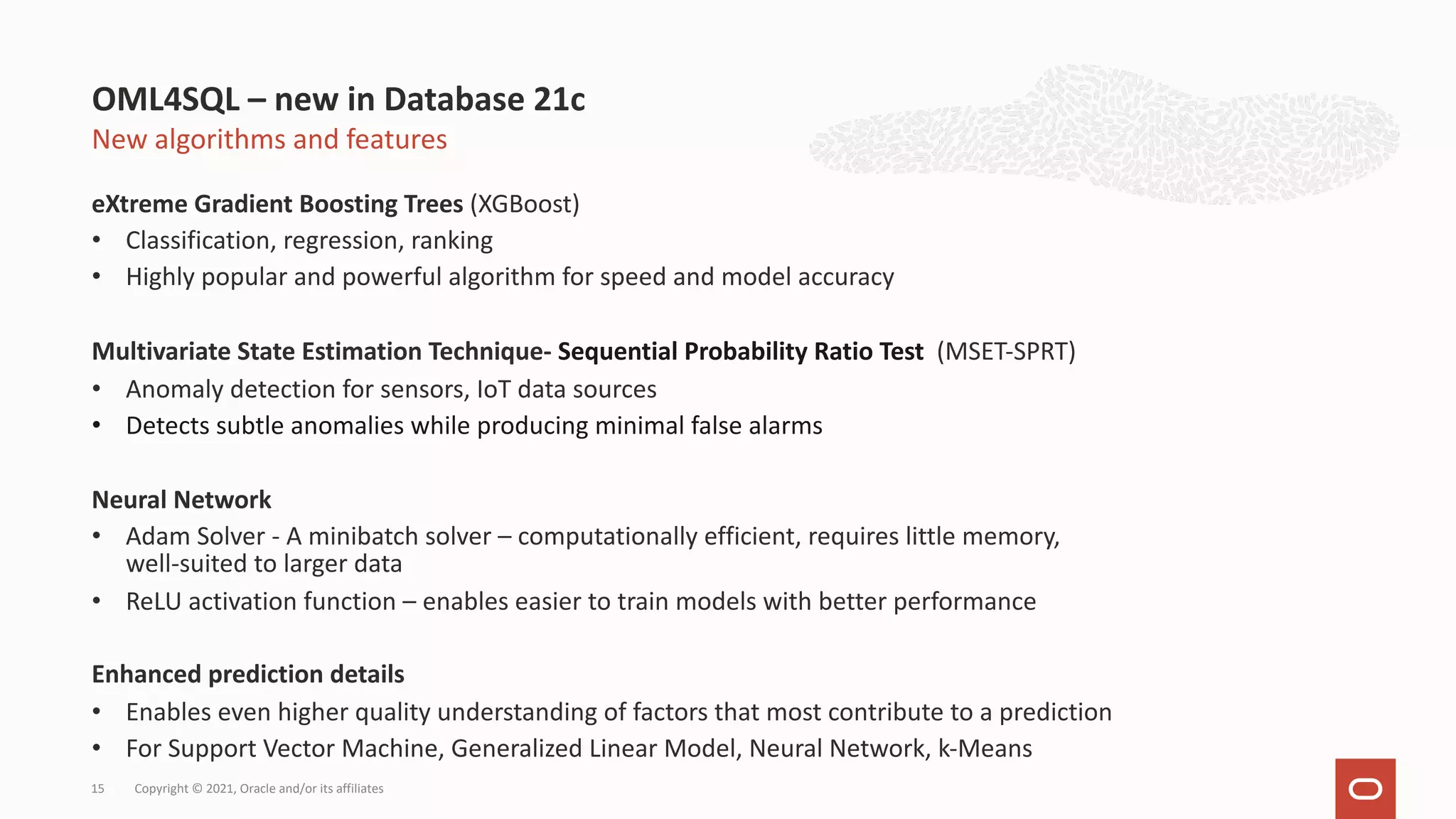 New algorithms and features eXtreme Gradient Boosting Trees (XGBoost) • Classification, regression, ranking • Highly popular and powerful algorithm for speed and model accuracy Multivariate State Estimation Technique- Sequential Probability Ratio Test (MSET-SPRT) • Anomaly detection for sensors, IoT data sources • Detects subtle anomalies while producing minimal false alarms Neural Network • Adam Solver - A minibatch solver – computationally efficient, requires little memory, well-suited to larger data • ReLU activation function – enables easier to train models with better performance Enhanced prediction details • Enables even higher quality understanding of factors that most contribute to a prediction • For Support Vector Machine, Generalized Linear Model, Neural Network, k-Means OML4SQL – new in Database 21c Copyright © 2021, Oracle and/or its affiliates 15 