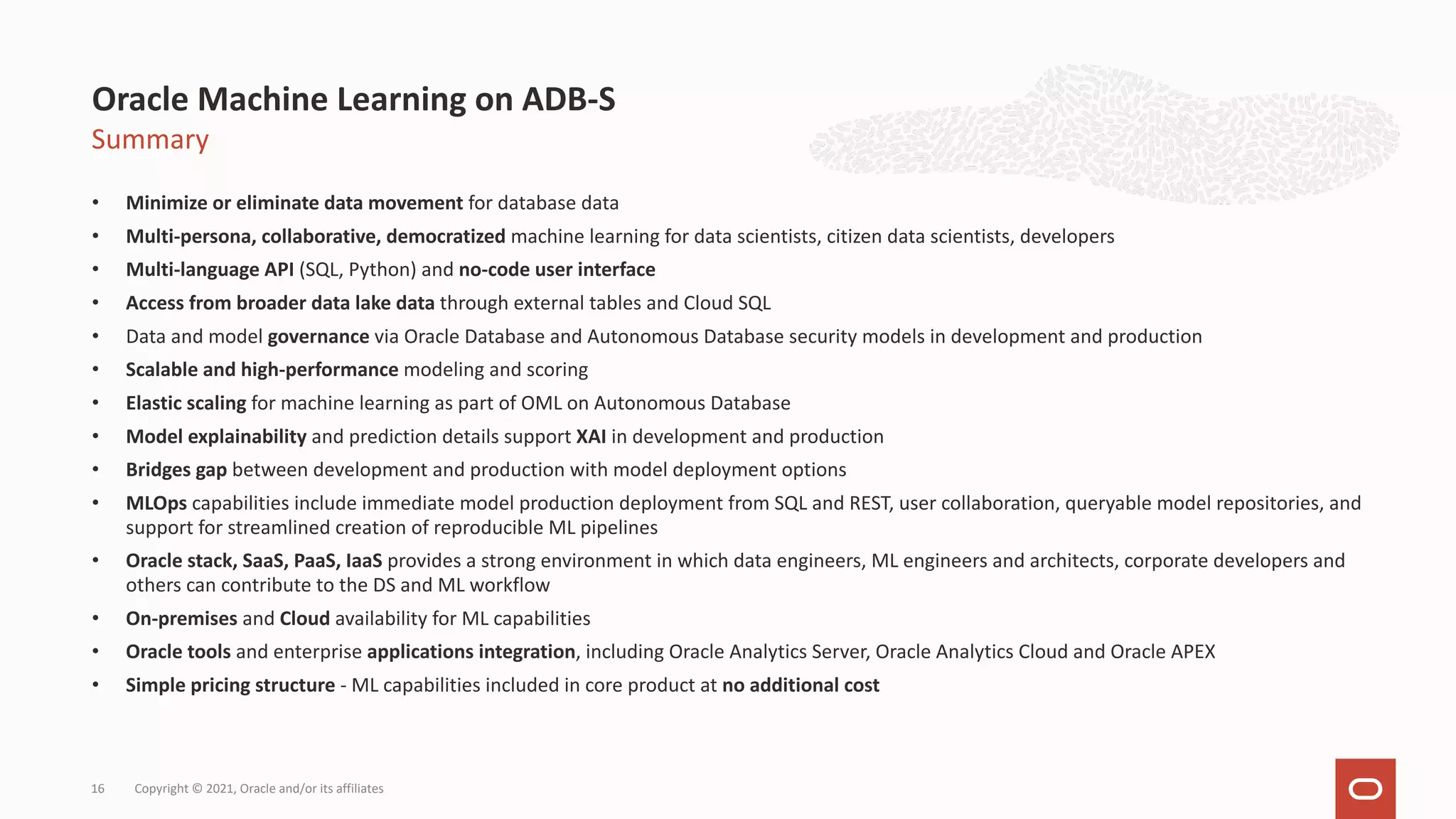 Summary • Minimize or eliminate data movement for database data • Multi-persona, collaborative, democratized machine learning for data scientists, citizen data scientists, developers • Multi-language API (SQL, Python) and no-code user interface • Access from broader data lake data through external tables and Cloud SQL • Data and model governance via Oracle Database and Autonomous Database security models in development and production • Scalable and high-performance modeling and scoring • Elastic scaling for machine learning as part of OML on Autonomous Database • Model explainability and prediction details support XAI in development and production • Bridges gap between development and production with model deployment options • MLOps capabilities include immediate model production deployment from SQL and REST, user collaboration, queryable model repositories, and support for streamlined creation of reproducible ML pipelines • Oracle stack, SaaS, PaaS, IaaS provides a strong environment in which data engineers, ML engineers and architects, corporate developers and others can contribute to the DS and ML workflow • On-premises and Cloud availability for ML capabilities • Oracle tools and enterprise applications integration, including Oracle Analytics Server, Oracle Analytics Cloud and Oracle APEX • Simple pricing structure - ML capabilities included in core product at no additional cost Oracle Machine Learning on ADB-S Copyright © 2021, Oracle and/or its affiliates 16 