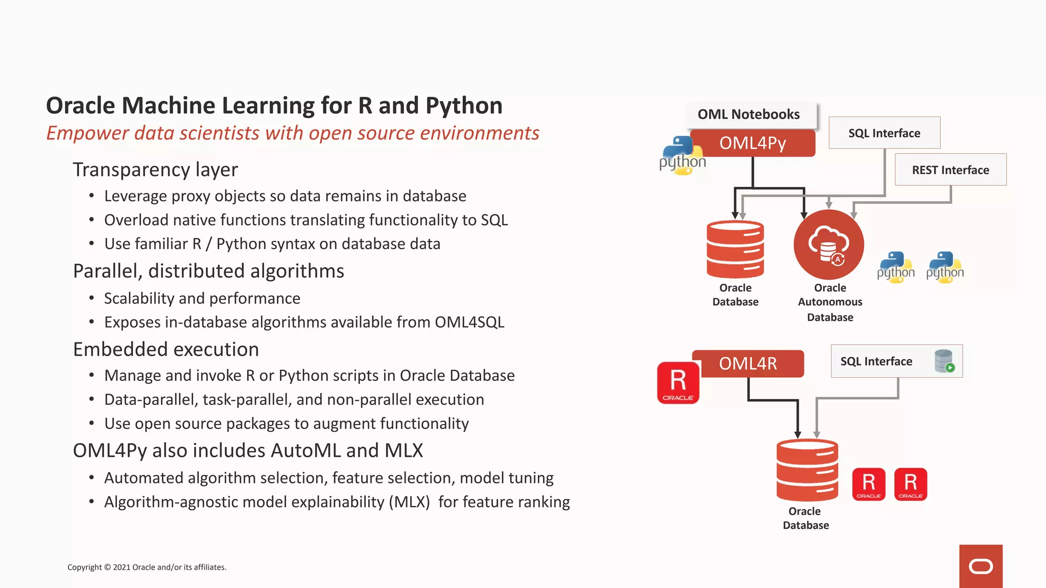 Oracle Machine Learning for R and Python Transparency layer • Leverage proxy objects so data remains in database • Overload native functions translating functionality to SQL • Use familiar R / Python syntax on database data Parallel, distributed algorithms • Scalability and performance • Exposes in-database algorithms available from OML4SQL Embedded execution • Manage and invoke R or Python scripts in Oracle Database • Data-parallel, task-parallel, and non-parallel execution • Use open source packages to augment functionality OML4Py also includes AutoML and MLX • Automated algorithm selection, feature selection, model tuning • Algorithm-agnostic model explainability (MLX) for feature ranking Copyright © 2021 Oracle and/or its affiliates. Empower data scientists with open source environments Oracle Database SQL Interface OML4R OML Notebooks OML4Py REST Interface Oracle Autonomous Database Oracle Database SQL Interface 