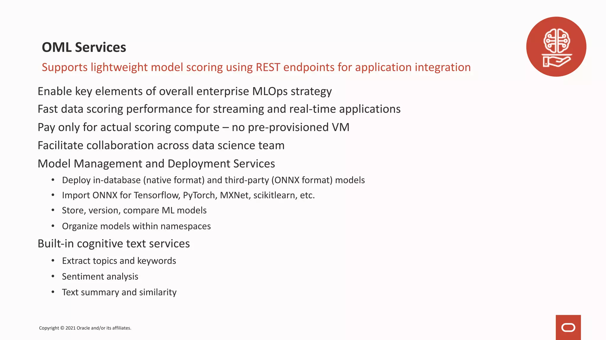 Enable key elements of overall enterprise MLOps strategy Fast data scoring performance for streaming and real-time applications Pay only for actual scoring compute – no pre-provisioned VM Facilitate collaboration across data science team Model Management and Deployment Services • Deploy in-database (native format) and third-party (ONNX format) models • Import ONNX for Tensorflow, PyTorch, MXNet, scikitlearn, etc. • Store, version, compare ML models • Organize models within namespaces Built-in cognitive text services • Extract topics and keywords • Sentiment analysis • Text summary and similarity OML Services Supports lightweight model scoring using REST endpoints for application integration Copyright © 2021 Oracle and/or its affiliates. 