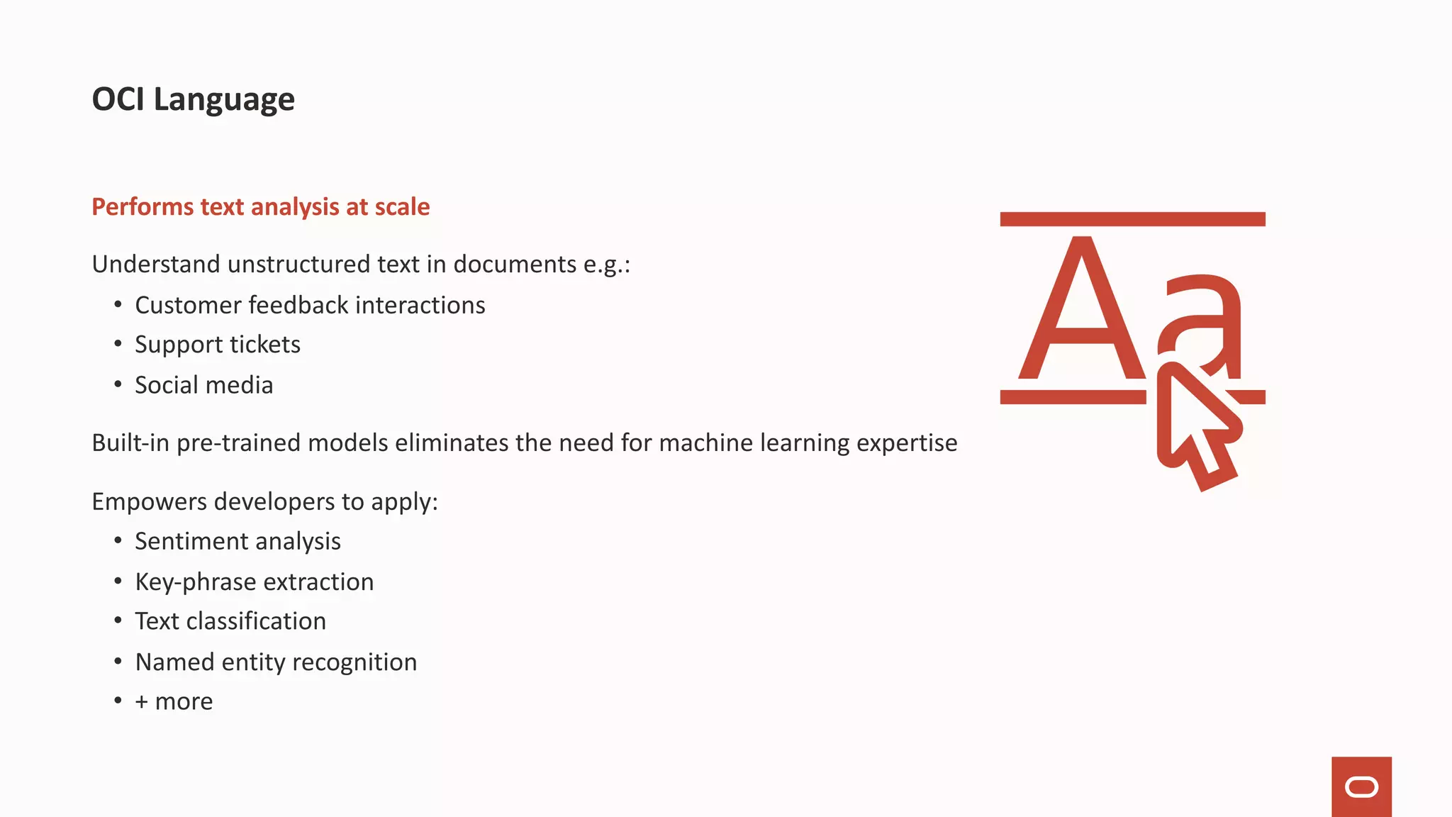 Performs text analysis at scale Understand unstructured text in documents e.g.: • Customer feedback interactions • Support tickets • Social media Built-in pre-trained models eliminates the need for machine learning expertise Empowers developers to apply: • Sentiment analysis • Key-phrase extraction • Text classification • Named entity recognition • + more OCI Language 