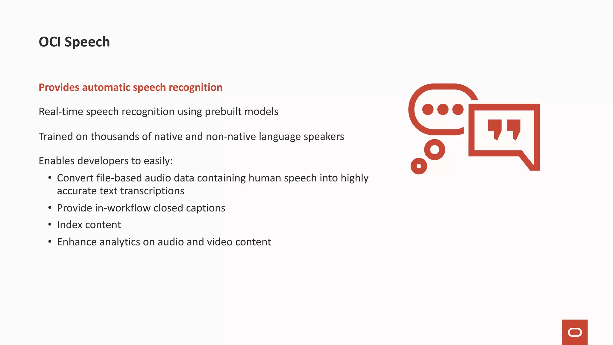 Provides automatic speech recognition Real-time speech recognition using prebuilt models Trained on thousands of native and non-native language speakers Enables developers to easily: • Convert file-based audio data containing human speech into highly accurate text transcriptions • Provide in-workflow closed captions • Index content • Enhance analytics on audio and video content OCI Speech 