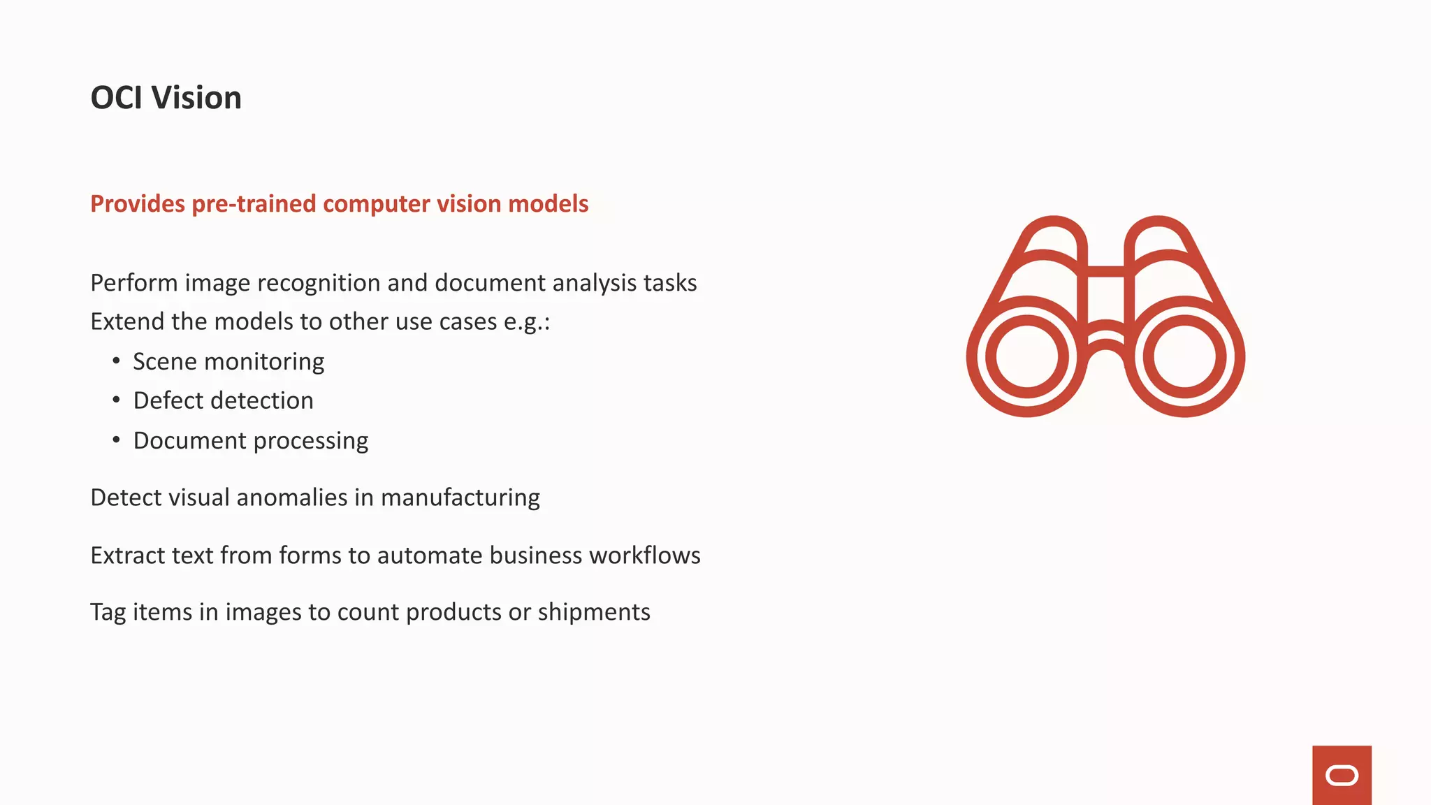 Provides pre-trained computer vision models Perform image recognition and document analysis tasks Extend the models to other use cases e.g.: • Scene monitoring • Defect detection • Document processing Detect visual anomalies in manufacturing Extract text from forms to automate business workflows Tag items in images to count products or shipments OCI Vision 