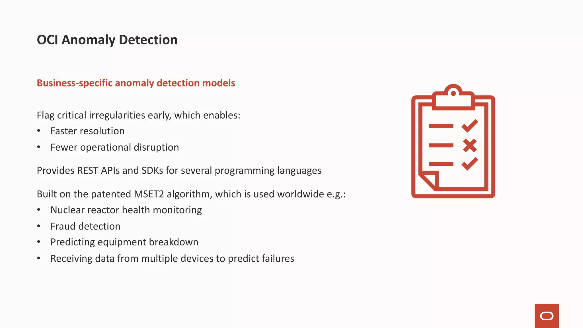 Business-specific anomaly detection models Flag critical irregularities early, which enables: • Faster resolution • Fewer operational disruption Provides REST APIs and SDKs for several programming languages Built on the patented MSET2 algorithm, which is used worldwide e.g.: • Nuclear reactor health monitoring • Fraud detection • Predicting equipment breakdown • Receiving data from multiple devices to predict failures OCI Anomaly Detection 
