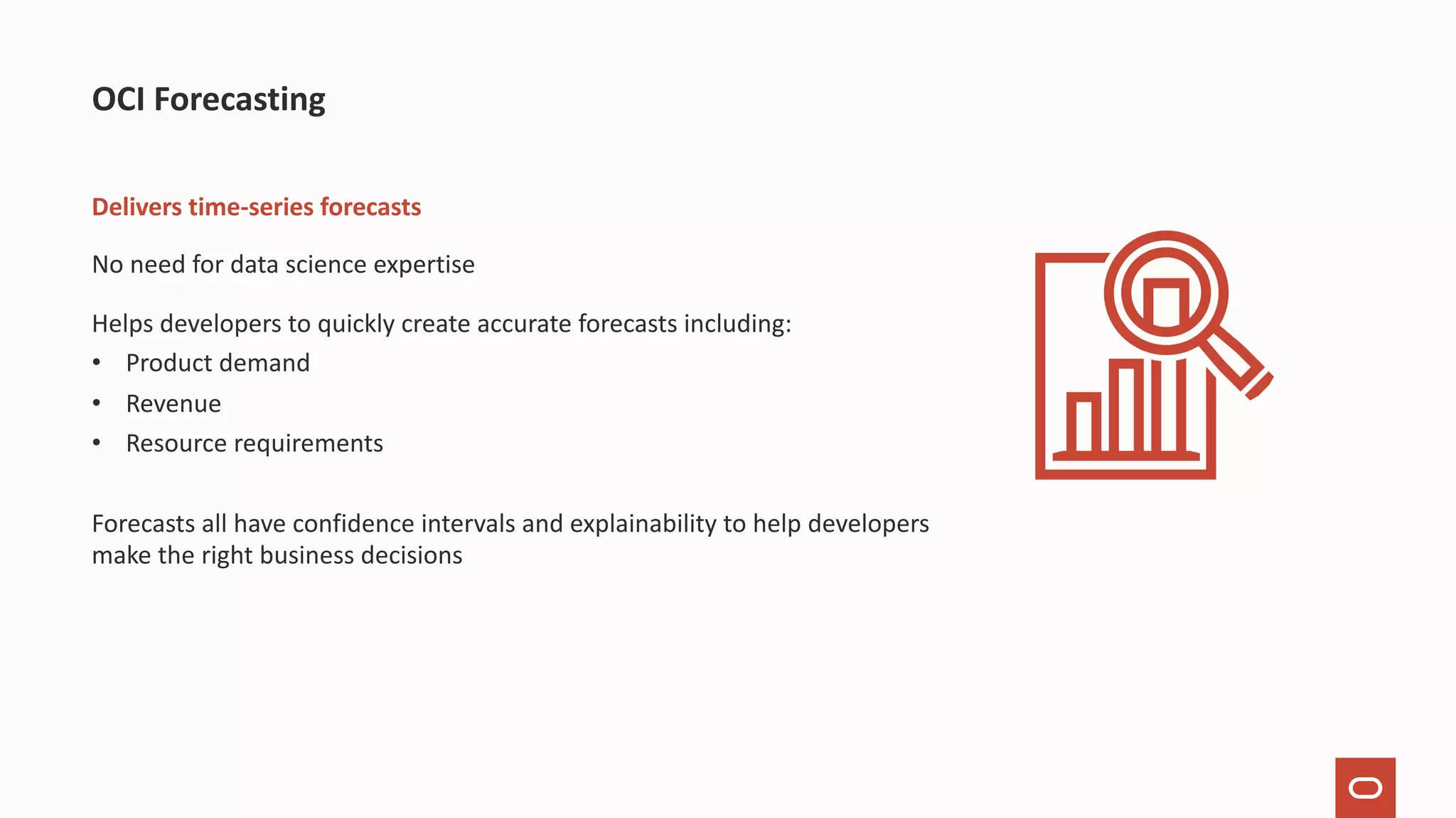 Delivers time-series forecasts No need for data science expertise Helps developers to quickly create accurate forecasts including: • Product demand • Revenue • Resource requirements Forecasts all have confidence intervals and explainability to help developers make the right business decisions OCI Forecasting 