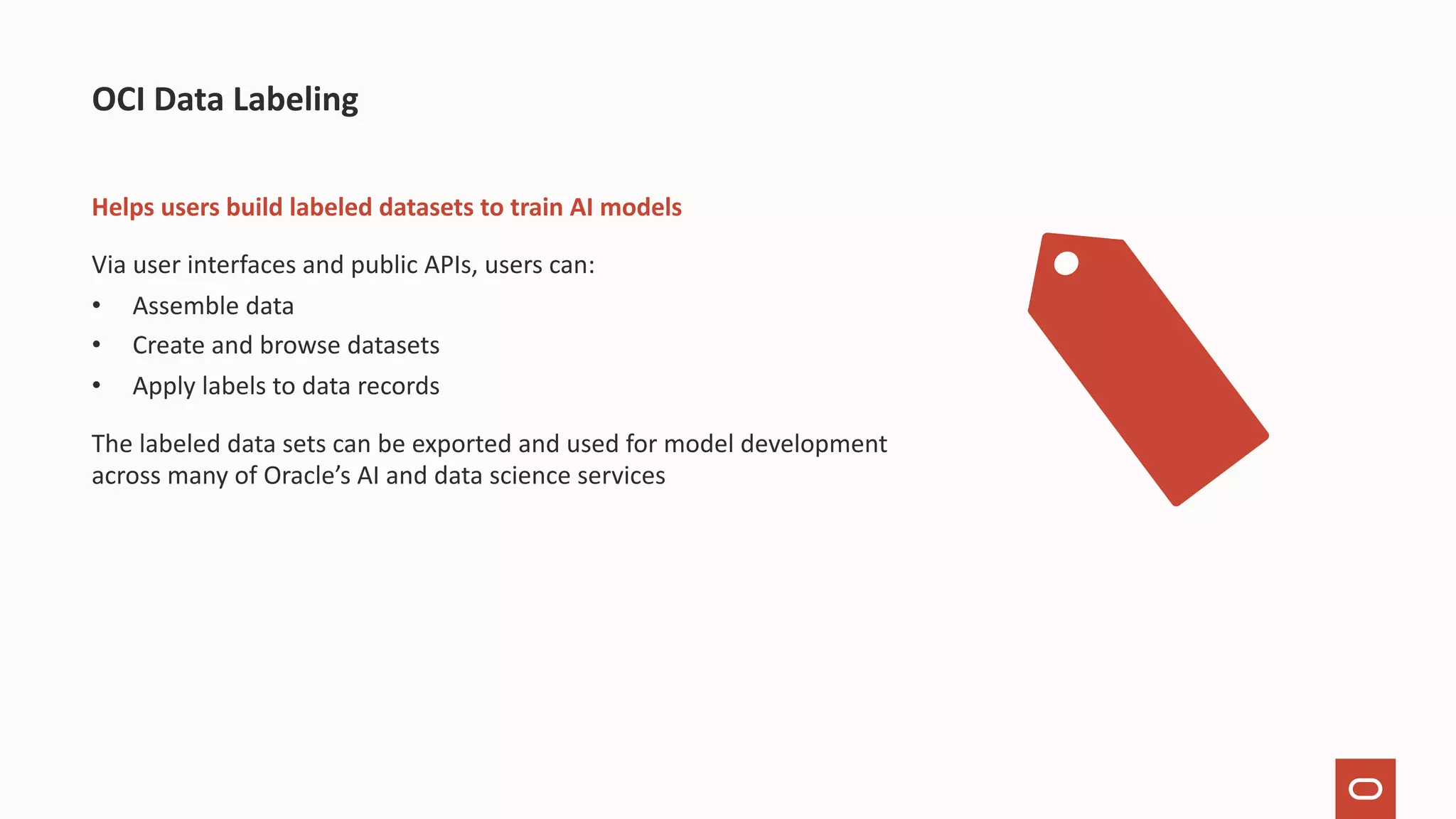 Helps users build labeled datasets to train AI models Via user interfaces and public APIs, users can: • Assemble data • Create and browse datasets • Apply labels to data records The labeled data sets can be exported and used for model development across many of Oracle’s AI and data science services OCI Data Labeling 