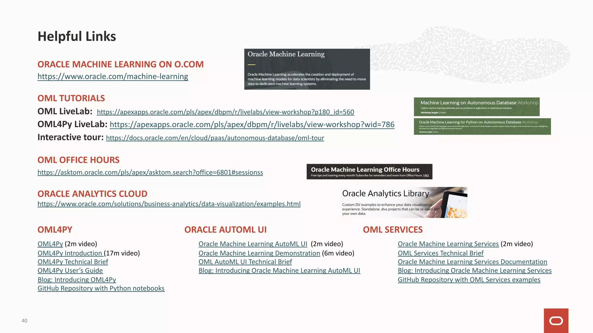 Helpful Links 40 ORACLE MACHINE LEARNING ON O.COM https://www.oracle.com/machine-learning OML TUTORIALS OML LiveLab: https://apexapps.oracle.com/pls/apex/dbpm/r/livelabs/view-workshop?p180_id=560 OML4Py LiveLab: https://apexapps.oracle.com/pls/apex/dbpm/r/livelabs/view-workshop?wid=786 Interactive tour: https://docs.oracle.com/en/cloud/paas/autonomous-database/oml-tour OML OFFICE HOURS https://asktom.oracle.com/pls/apex/asktom.search?office=6801#sessionss ORACLE ANALYTICS CLOUD https://www.oracle.com/solutions/business-analytics/data-visualization/examples.html OML4PY ORACLE AUTOML UI OML SERVICES Oracle Machine Learning AutoML UI (2m video) Oracle Machine Learning Demonstration (6m video) OML AutoML UI Technical Brief Blog: Introducing Oracle Machine Learning AutoML UI Oracle Machine Learning Services (2m video) OML Services Technical Brief Oracle Machine Learning Services Documentation Blog: Introducing Oracle Machine Learning Services GitHub Repository with OML Services examples OML4Py (2m video) OML4Py Introduction (17m video) OML4Py Technical Brief OML4Py User’s Guide Blog: Introducing OML4Py GitHub Repository with Python notebooks 
