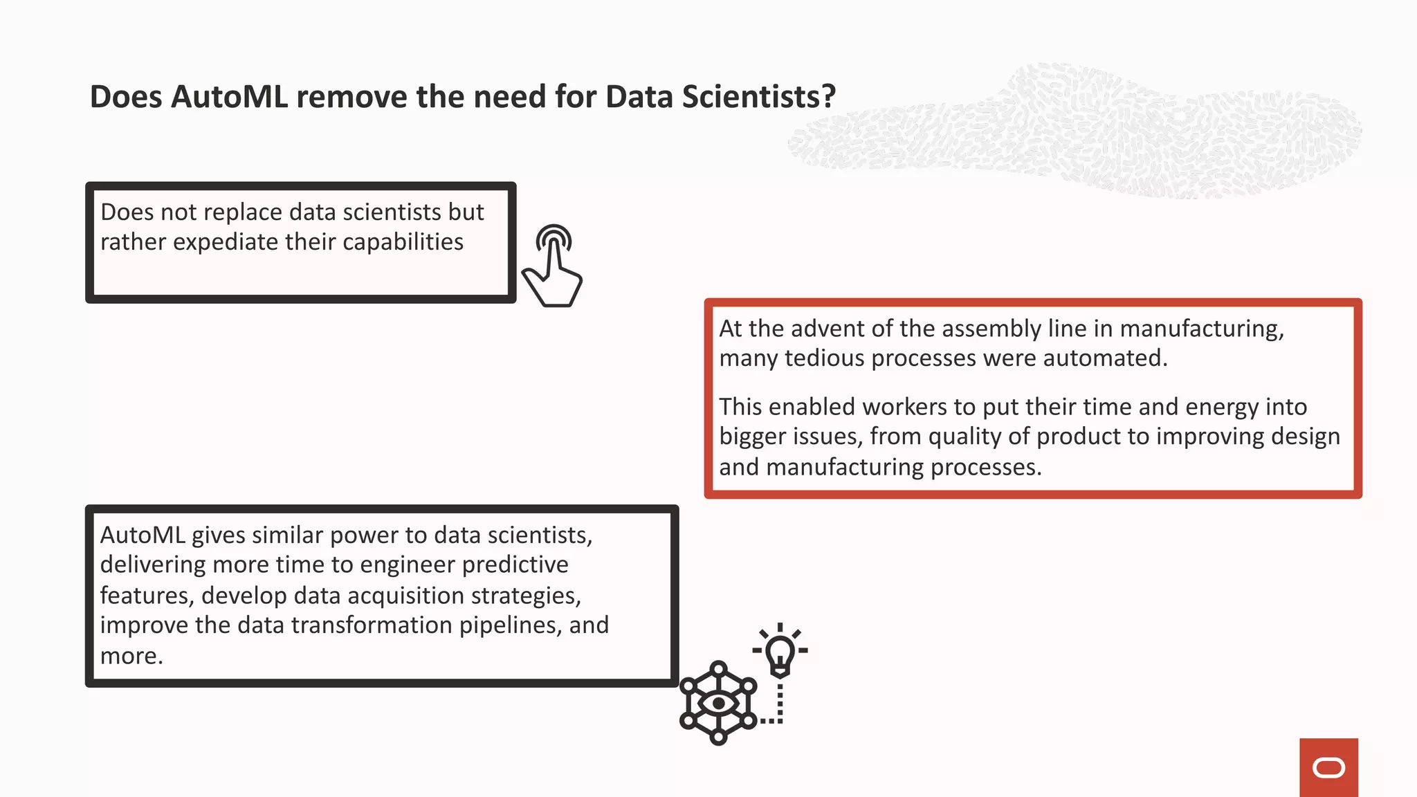 Does not replace data scientists but rather expediate their capabilities Does AutoML remove the need for Data Scientists? At the advent of the assembly line in manufacturing, many tedious processes were automated. This enabled workers to put their time and energy into bigger issues, from quality of product to improving design and manufacturing processes. AutoML gives similar power to data scientists, delivering more time to engineer predictive features, develop data acquisition strategies, improve the data transformation pipelines, and more. 