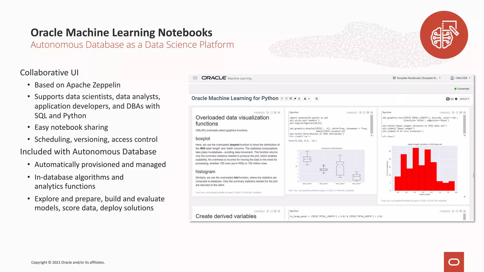 Oracle Machine Learning Notebooks Collaborative UI • Based on Apache Zeppelin • Supports data scientists, data analysts, application developers, and DBAs with SQL and Python • Easy notebook sharing • Scheduling, versioning, access control Included with Autonomous Database • Automatically provisioned and managed • In-database algorithms and analytics functions • Explore and prepare, build and evaluate models, score data, deploy solutions Autonomous Database as a Data Science Platform Copyright © 2021 Oracle and/or its affiliates. 