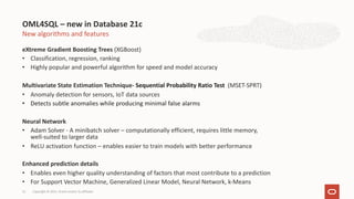 New algorithms and features
eXtreme Gradient Boosting Trees (XGBoost)
• Classification, regression, ranking
• Highly popular and powerful algorithm for speed and model accuracy
Multivariate State Estimation Technique- Sequential Probability Ratio Test (MSET-SPRT)
• Anomaly detection for sensors, IoT data sources
• Detects subtle anomalies while producing minimal false alarms
Neural Network
• Adam Solver - A minibatch solver – computationally efficient, requires little memory,
well-suited to larger data
• ReLU activation function – enables easier to train models with better performance
Enhanced prediction details
• Enables even higher quality understanding of factors that most contribute to a prediction
• For Support Vector Machine, Generalized Linear Model, Neural Network, k-Means
OML4SQL – new in Database 21c
Copyright © 2021, Oracle and/or its affiliates
13
 