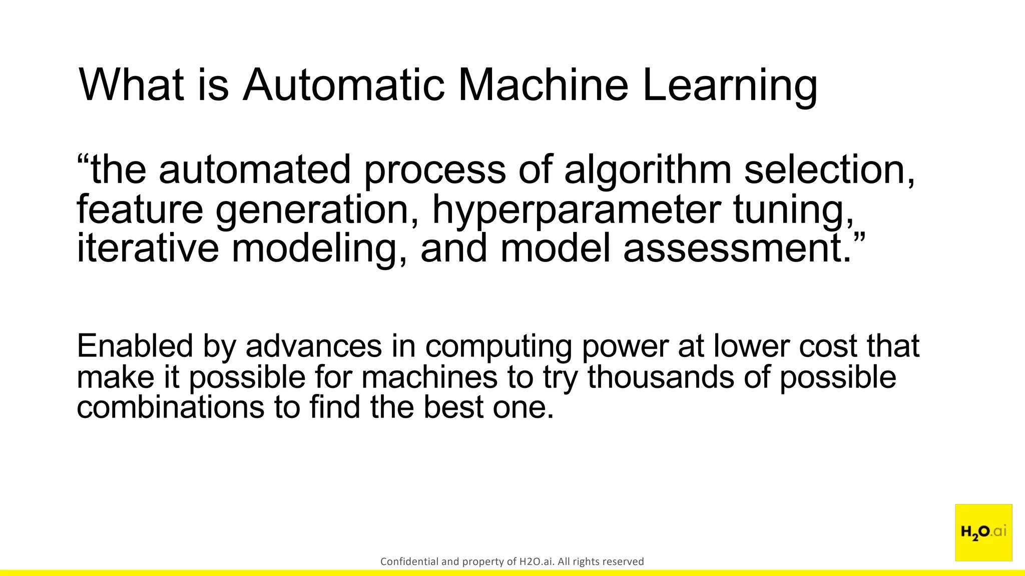 What is Automatic Machine Learning
“the automated process of algorithm selection,
feature generation, hyperparameter tuning,
iterative modeling, and model assessment.”
Enabled by advances in computing power at lower cost that
make it possible for machines to try thousands of possible
combinations to find the best one.
Confidential and property of H2O.ai. All rights reserved
 