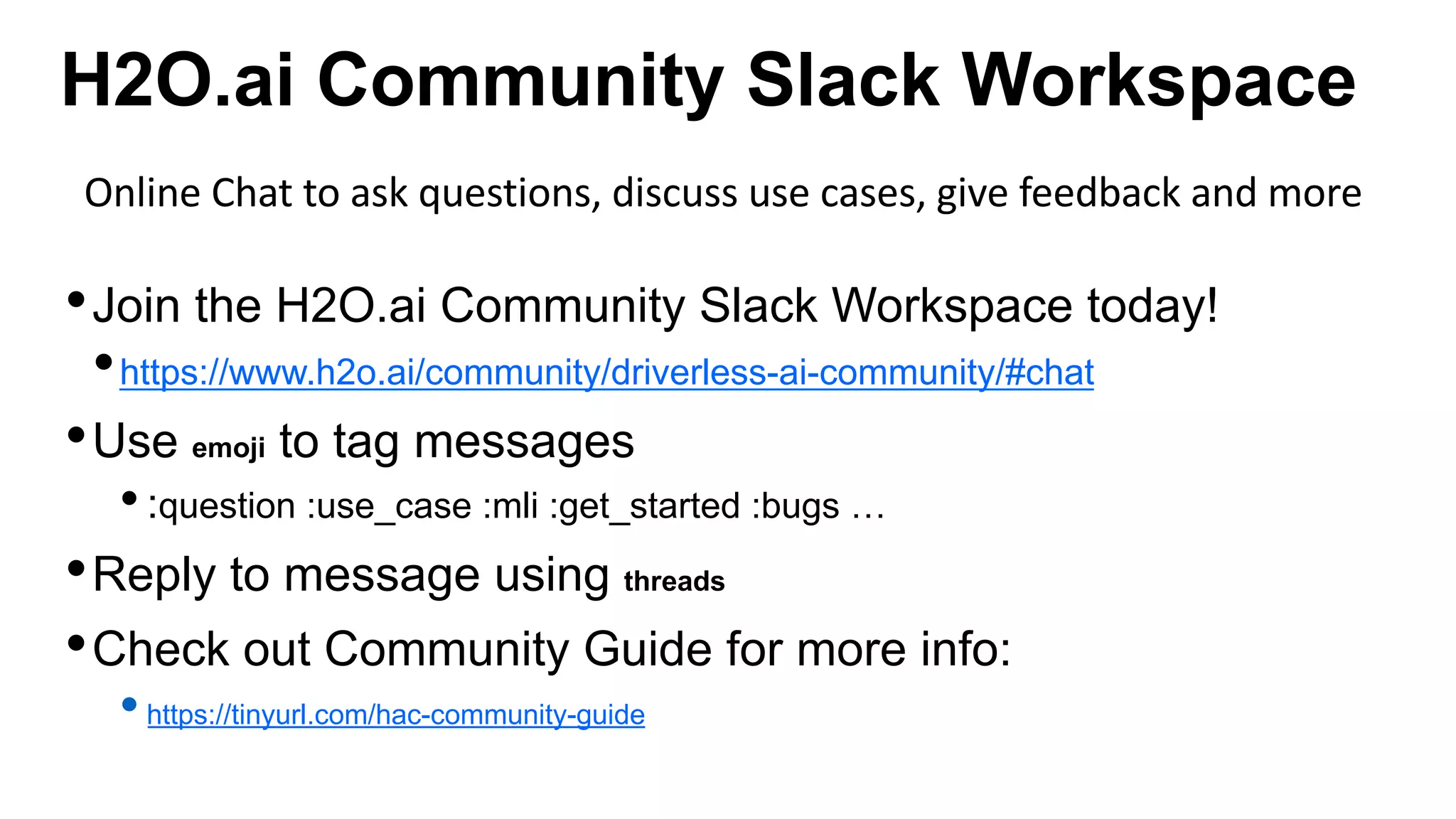 H2O.ai Community Slack Workspace
•Join the H2O.ai Community Slack Workspace today!
•https://www.h2o.ai/community/driverless-ai-community/#chat
•Use emoji to tag messages
•:question :use_case :mli :get_started :bugs …
•Reply to message using threads
•Check out Community Guide for more info:
•https://tinyurl.com/hac-community-guide
Online Chat to ask questions, discuss use cases, give feedback and more
 