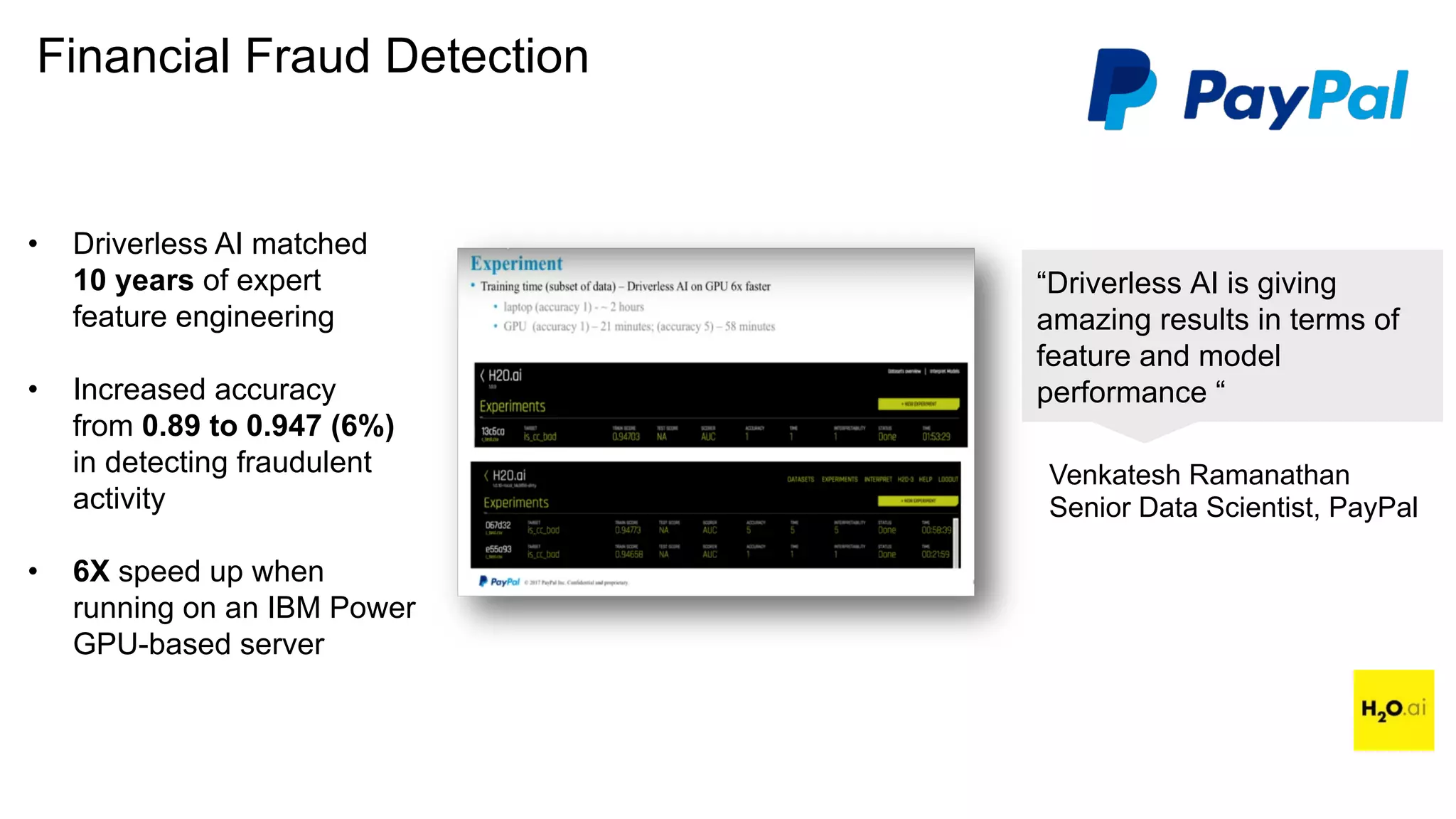 Financial Fraud Detection
“Driverless AI is giving
amazing results in terms of
feature and model
performance “
Venkatesh Ramanathan
Senior Data Scientist, PayPal
• Driverless AI matched
10 years of expert
feature engineering
• Increased accuracy
from 0.89 to 0.947 (6%)
in detecting fraudulent
activity
• 6X speed up when
running on an IBM Power
GPU-based server
 