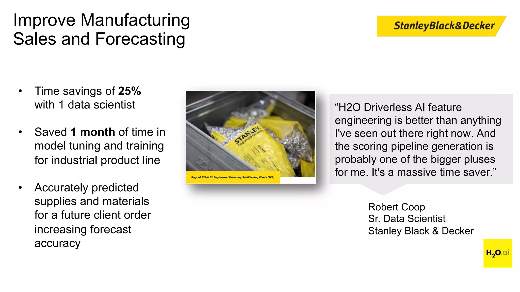 Improve Manufacturing
Sales and Forecasting
“H2O Driverless AI feature
engineering is better than anything
I've seen out there right now. And
the scoring pipeline generation is
probably one of the bigger pluses
for me. It's a massive time saver.”
Robert Coop
Sr. Data Scientist
Stanley Black & Decker
• Time savings of 25%
with 1 data scientist
• Saved 1 month of time in
model tuning and training
for industrial product line
• Accurately predicted
supplies and materials
for a future client order
increasing forecast
accuracy
 