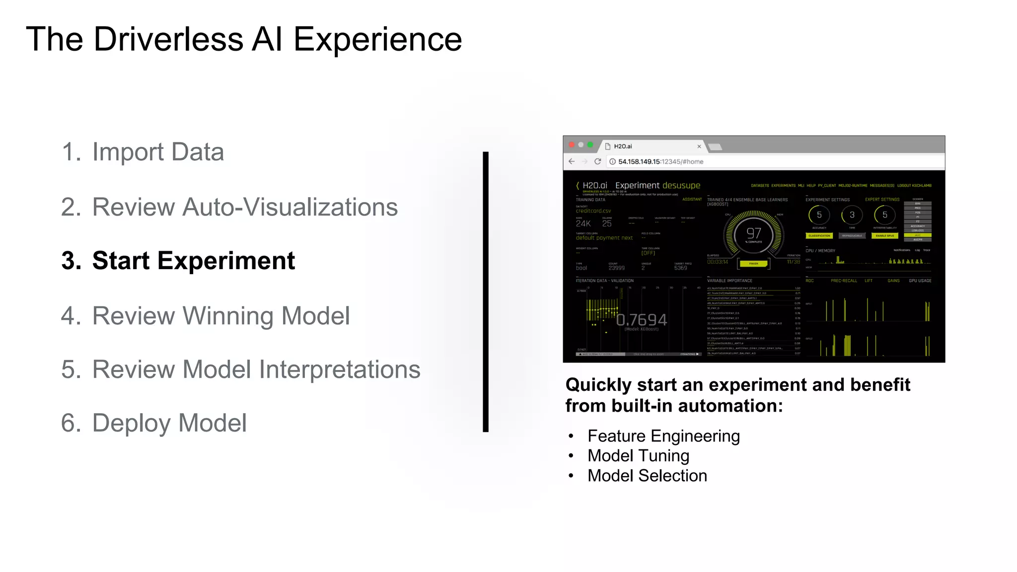 The Driverless AI Experience
Quickly start an experiment and benefit
from built-in automation:
1. Import Data
2. Review Auto-Visualizations
3. Start Experiment
4. Review Winning Model
5. Review Model Interpretations
6. Deploy Model • Feature Engineering
• Model Tuning
• Model Selection
 