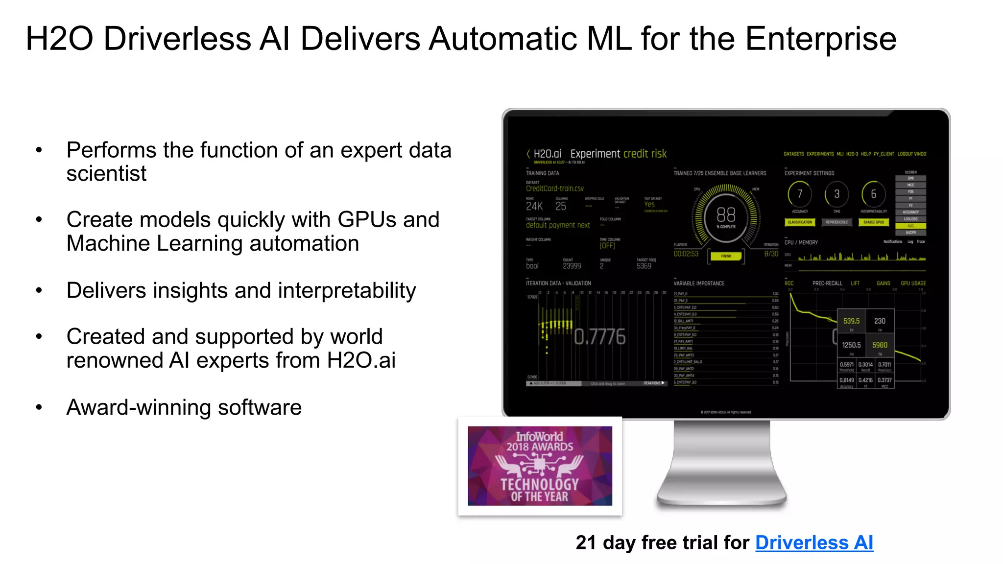 H2O Driverless AI Delivers Automatic ML for the Enterprise
21 day free trial for Driverless AI
• Performs the function of an expert data
scientist
• Create models quickly with GPUs and
Machine Learning automation
• Delivers insights and interpretability
• Created and supported by world
renowned AI experts from H2O.ai
• Award-winning software
 