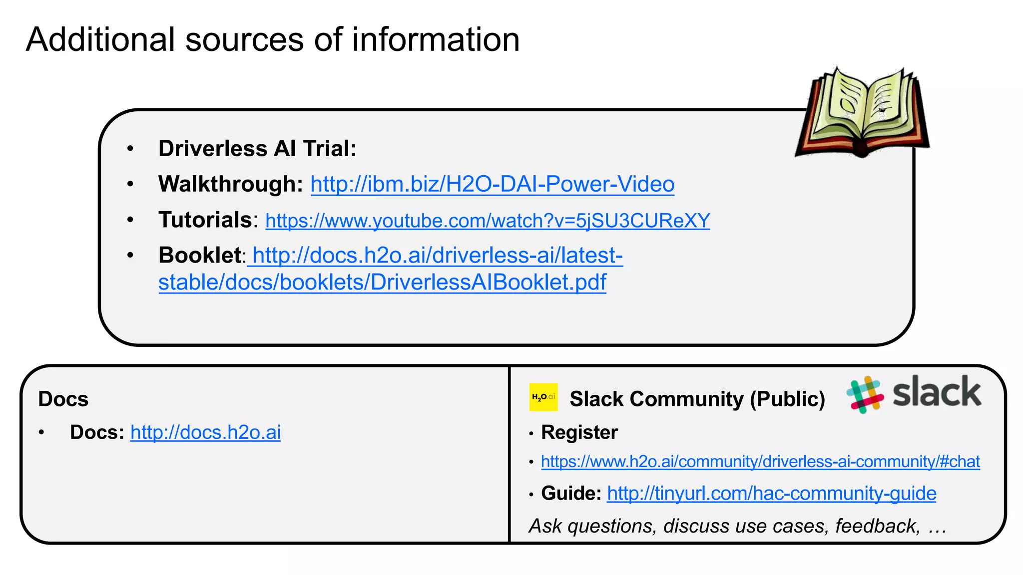 Additional sources of information
Docs
• Docs: http://docs.h2o.ai
Slack Community (Public)
• Register
• https://www.h2o.ai/community/driverless-ai-community/#chat
• Guide: http://tinyurl.com/hac-community-guide
Ask questions, discuss use cases, feedback, …
• Driverless AI Trial:
• Walkthrough: http://ibm.biz/H2O-DAI-Power-Video
• Tutorials: https://www.youtube.com/watch?v=5jSU3CUReXY
• Booklet: http://docs.h2o.ai/driverless-ai/latest-
stable/docs/booklets/DriverlessAIBooklet.pdf
 