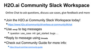 H2O.ai Community Slack Workspace
•Join the H2O.ai Community Slack Workspace today!
•https://www.h2o.ai/community/driverless-ai-community/#chat
•Use emoji to tag messages
•:question :use_case :mli :get_started :bugs …
•Reply to message using threads
•Check out Community Guide for more info:
•https://tinyurl.com/hac-community-guide
Online Chat to ask questions, discuss use cases, give feedback and more
 