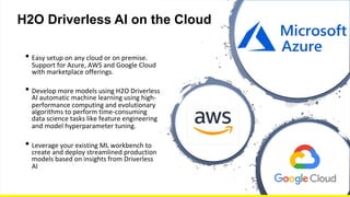 CONFIDENTIAL
H2O Driverless AI on the Cloud
• Easy setup on any cloud or on premise.
Support for Azure, AWS and Google Cloud
with marketplace offerings.
• Develop more models using H2O Driverless
AI automatic machine learning using high-
performance computing and evolutionary
algorithms to perform time-consuming
data science tasks like feature engineering
and model hyperparameter tuning.
• Leverage your existing ML workbench to
create and deploy streamlined production
models based on insights from Driverless
AI
 