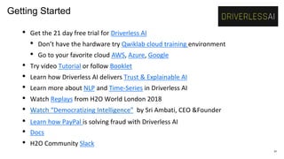 Getting Started
67
• Get the 21 day free trial for Driverless AI
• Don’t have the hardware try Qwiklab cloud training environment
• Go to your favorite cloud AWS, Azure, Google
• Try video Tutorial or follow Booklet
• Learn how Driverless AI delivers Trust & Explainable AI
• Learn more about NLP and Time-Series in Driverless AI
• Watch Replays from H2O World London 2018
• Watch “Democratizing Intelligence” by Sri Ambati, CEO &Founder
• Learn how PayPal is solving fraud with Driverless AI
• Docs
• H2O Community Slack
 